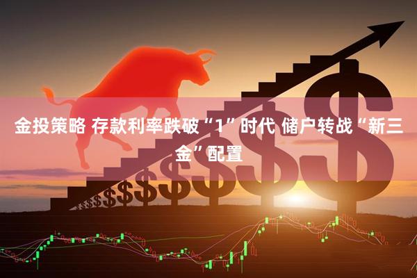 金投策略 存款利率跌破“1”时代 储户转战“新三金”配置