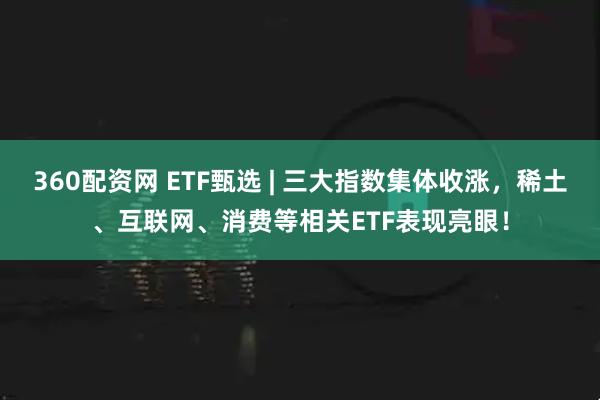 360配资网 ETF甄选 | 三大指数集体收涨，稀土、互联网、消费等相关ETF表现亮眼！