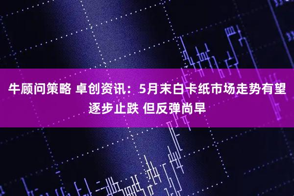 牛顾问策略 卓创资讯：5月末白卡纸市场走势有望逐步止跌 但反弹尚早
