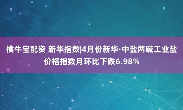 擒牛宝配资 新华指数|4月份新华·中盐两碱工业盐价格指数月环比下跌6.98%