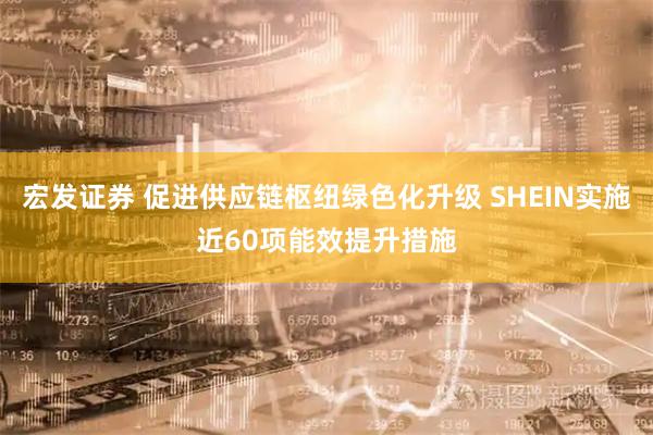 宏发证券 促进供应链枢纽绿色化升级 SHEIN实施近60项能效提升措施