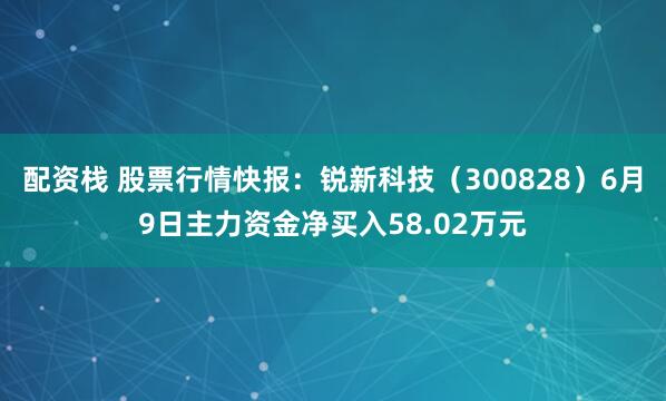 配资栈 股票行情快报：锐新科技（300828）6月9日主力资金净买入58.02万元
