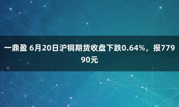 一鼎盈 6月20日沪铜期货收盘下跌0.64%，报77990元