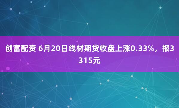 创富配资 6月20日线材期货收盘上涨0.33%，报3315元