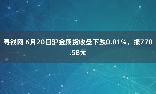 寻钱网 6月20日沪金期货收盘下跌0.81%，报778.58元