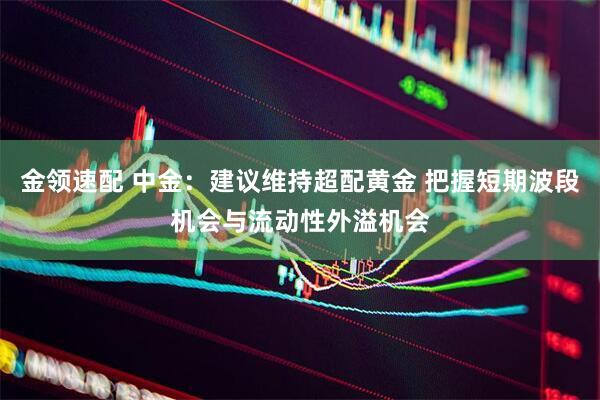 金领速配 中金：建议维持超配黄金 把握短期波段机会与流动性外溢机会
