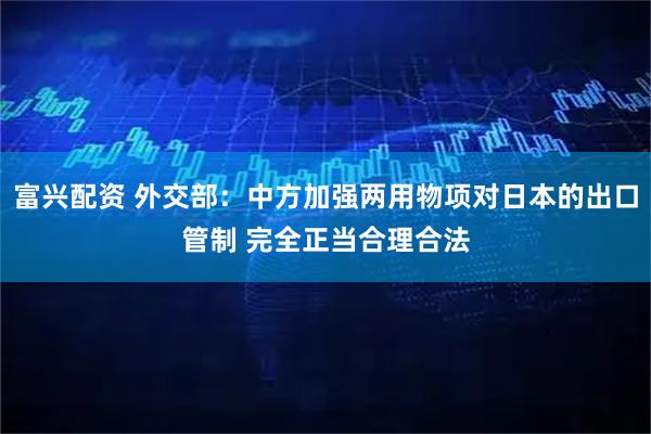 富兴配资 外交部：中方加强两用物项对日本的出口管制 完全正当合理合法