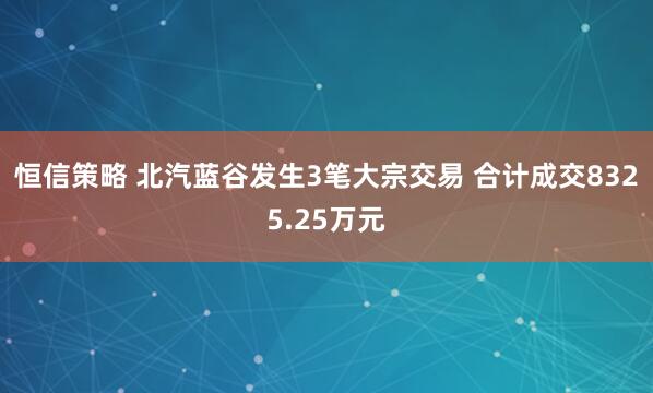 恒信策略 北汽蓝谷发生3笔大宗交易 合计成交8325.25万元