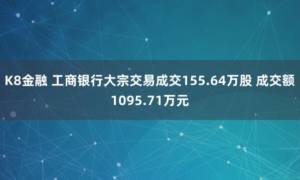 K8金融 工商银行大宗交易成交155.64万股 成交额1095.71万元