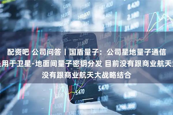 配资吧 公司问答丨国盾量子：公司星地量子通信设备主要是用于卫星-地面间量子密钥分发 目前没有跟商业航天大战略结合
