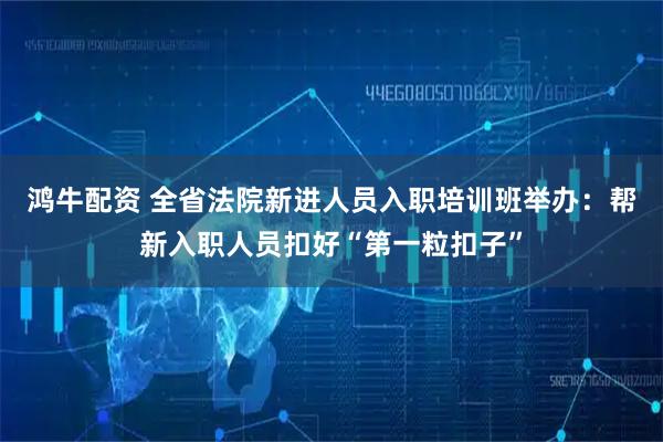 鸿牛配资 全省法院新进人员入职培训班举办：帮新入职人员扣好“第一粒扣子”