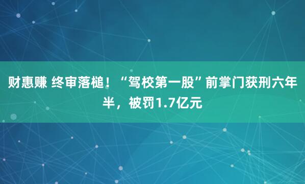 财惠赚 终审落槌！“驾校第一股”前掌门获刑六年半，被罚1.7亿元
