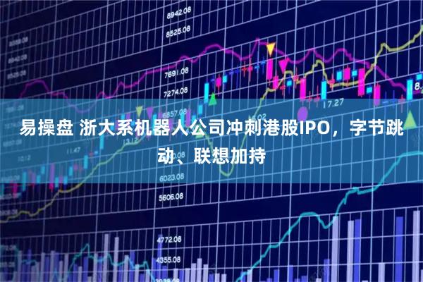 易操盘 浙大系机器人公司冲刺港股IPO，字节跳动、联想加持