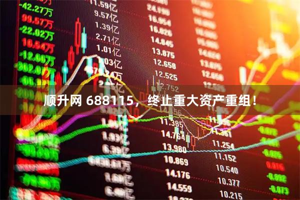 顺升网 688115，终止重大资产重组！