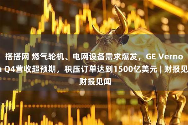 搭搭网 燃气轮机、电网设备需求爆发，GE Vernova Q4营收超预期，积压订单达到1500亿美元 | 财报见闻