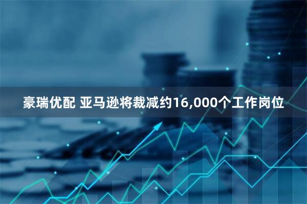 豪瑞优配 亚马逊将裁减约16,000个工作岗位