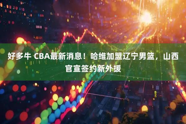 好多牛 CBA最新消息！哈维加盟辽宁男篮，山西官宣签约新外援
