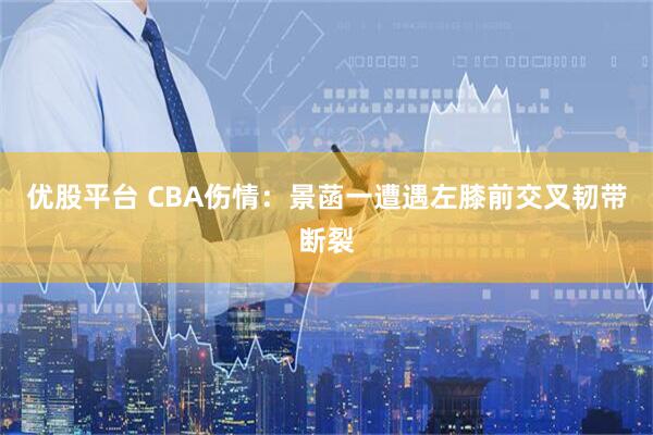 优股平台 CBA伤情：景菡一遭遇左膝前交叉韧带断裂