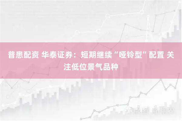 普患配资 华泰证券：短期继续“哑铃型”配置 关注低位景气品种
