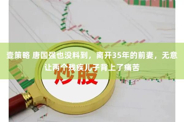 壹策略 唐国强也没料到，离开35年的前妻，无意让两个残疾儿子背上了痛苦