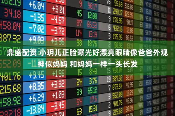 鼎盛配资 小玥儿正脸曝光好漂亮眼睛像爸爸外观神似妈妈 和妈妈一样一头长发