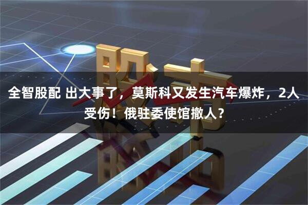 全智股配 出大事了，莫斯科又发生汽车爆炸，2人受伤！俄驻委使馆撤人？