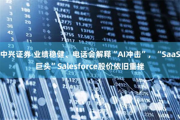 中兴证券 业绩稳健、电话会解释“AI冲击”，“SaaS巨头”Salesforce股价依旧重挫