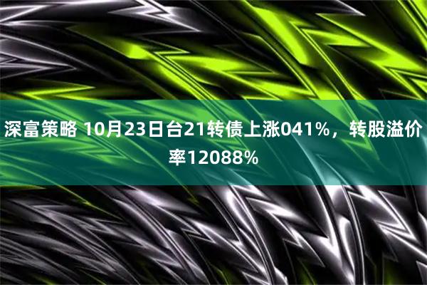 深富策略 10月23日台21转债上涨041%，转股溢价率12088%