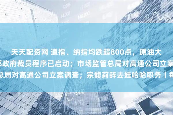 天天配资网 道指、纳指均跌超800点，原油大跌5%；白宫官员：联邦政府裁员程序已启动；市场监管总局对高通公司立案调查；宗馥莉辞去娃哈哈职务丨每经早参