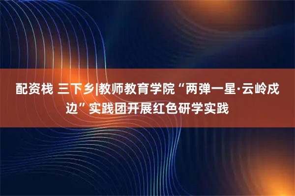 配资栈 三下乡|教师教育学院“两弹一星·云岭戍边”实践团开展红色研学实践